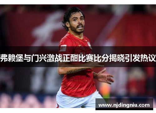 弗赖堡与门兴激战正酣比赛比分揭晓引发热议